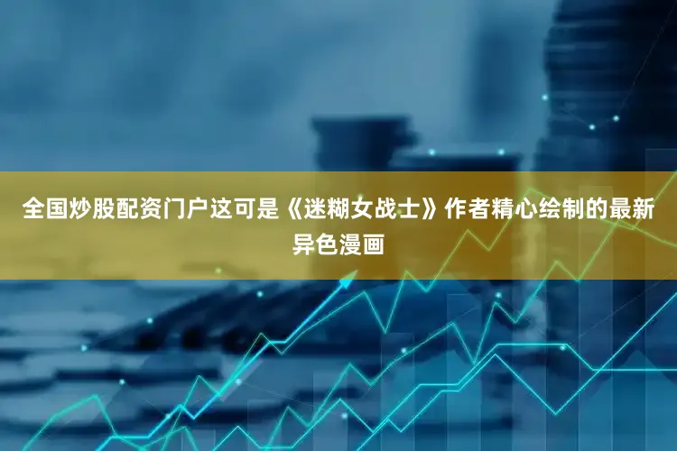 全国炒股配资门户这可是《迷糊女战士》作者精心绘制的最新异色漫画