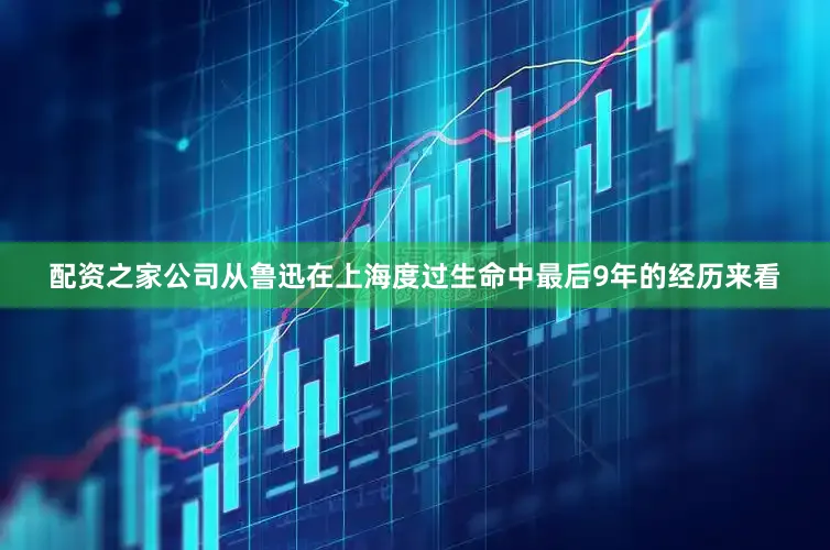 配资之家公司从鲁迅在上海度过生命中最后9年的经历来看