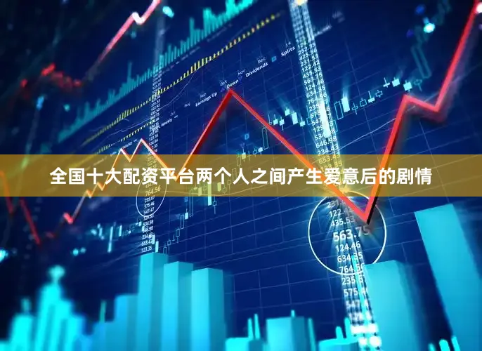 全国十大配资平台两个人之间产生爱意后的剧情