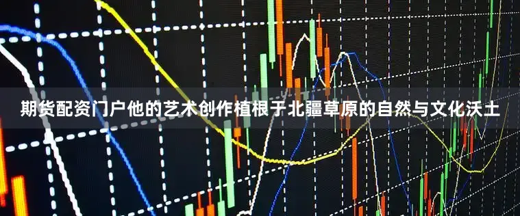 期货配资门户他的艺术创作植根于北疆草原的自然与文化沃土