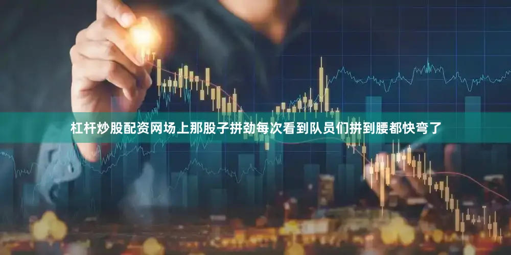 杠杆炒股配资网场上那股子拼劲每次看到队员们拼到腰都快弯了